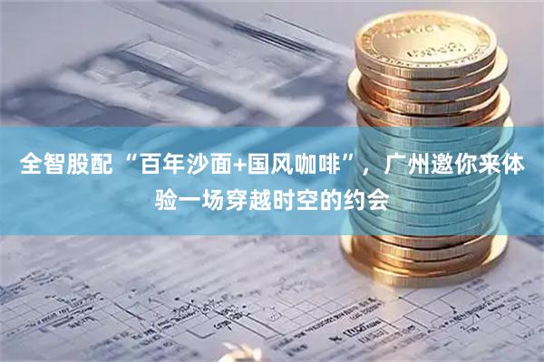 全智股配 “百年沙面+国风咖啡”，广州邀你来体验一场穿越时空的约会